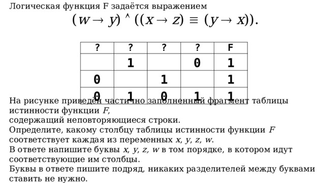 Логическая функция F задаётся выражением ( w    y )  (( x    z )  ( y    x )). На рисунке приведён частично заполненный фрагмент таблицы истинности функции F , содержащий неповторяющиеся строки. Определите, какому столбцу таблицы истинности функции F соответствует каждая из переменных x , y , z , w . В ответе напишите буквы x , y , z, w в том порядке, в котором идут соответствующие им столбцы. Буквы в ответе пишите подряд, никаких разделителей между буквами ставить не нужно. ? ?   ? 0 1   ?   0 0 F 1 1   1 0 1 1 1 