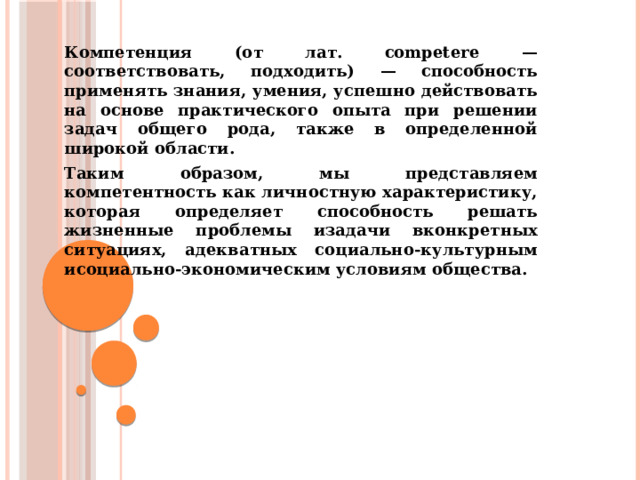 Компетенция (от лат. competere — соответствовать, подходить) — способность применять знания, умения, успешно действовать на основе практического опыта при решении задач общего рода, также в определенной широкой области. Таким образом, мы представляем компетентность как личностную характеристику, которая определяет способность решать жизненные проблемы изадачи вконкретных ситуациях, адекватных социально-культурным исоциально-экономическим условиям общества. 