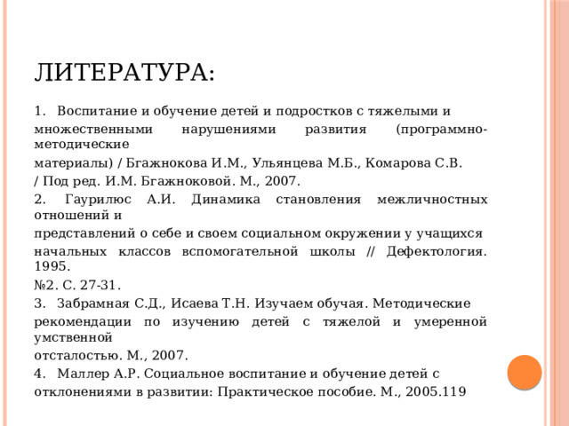 Литература: 1.  Воспитание и обучение детей и подростков с тяжелыми и множественными нарушениями развития (программно-методические материалы) / Бгажнокова И.М., Ульянцева М.Б., Комарова С.В. / Под ред. И.М. Бгажноковой. М., 2007. 2.  Гаурилюс А.И. Динамика становления межличностных отношений и представлений о себе и своем социальном окружении у учащихся начальных классов вспомогательной школы // Дефектология. 1995. № 2. С. 27-31. 3.  Забрамная С.Д., Исаева Т.Н. Изучаем обучая. Методические рекомендации по изучению детей с тяжелой и умеренной умственной отсталостью. М., 2007. 4.  Маллер А.Р. Социальное воспитание и обучение детей с отклонениями в развитии: Практическое пособие. М., 2005.119 