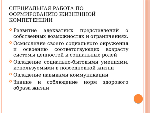 Специальная работа по формированию жизненной компетенции Развитие адекватных представлений о собственных возможностях и ограничениях. Осмысление своего социального окружения и освоению соответствующих возрасту системы ценностей и социальных ролей Овладение социально-бытовыми умениями, используемыми в повседневной жизни Овладение навыками коммуникации Знание и соблюдение норм здорового образа жизни 