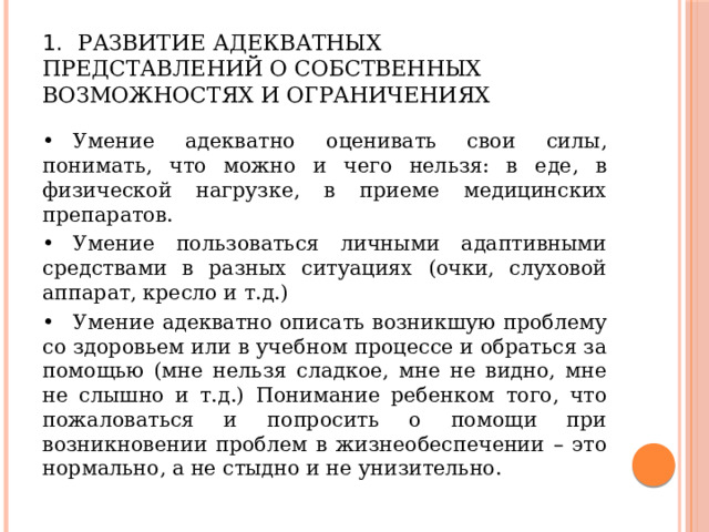 1.  Развитие адекватных представлений о собственных возможностях и ограничениях •  Умение адекватно оценивать свои силы, понимать, что можно и чего нельзя: в еде, в физической нагрузке, в приеме медицинских препаратов. •  Умение пользоваться личными адаптивными средствами в разных ситуациях (очки, слуховой аппарат, кресло и т.д.) •  Умение адекватно описать возникшую проблему со здоровьем или в учебном процессе и обраться за помощью (мне нельзя сладкое, мне не видно, мне не слышно и т.д.) Понимание ребенком того, что пожаловаться и попросить о помощи при возникновении проблем в жизнеобеспечении – это нормально, а не стыдно и не унизительно. 