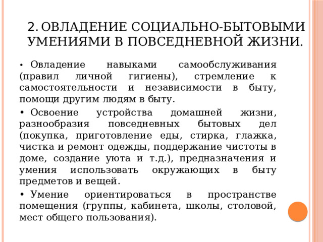 2.  Овладение социально-бытовыми умениями в повседневной жизни. •  Овладение навыками самообслуживания (правил личной гигиены), стремление к самостоятельности и независимости в быту, помощи другим людям в быту. •  Освоение устройства домашней жизни, разнообразия повседневных бытовых дел (покупка, приготовление еды, стирка, глажка, чистка и ремонт одежды, поддержание чистоты в доме, создание уюта и т.д.), предназначения и умения использовать окружающих в быту предметов и вещей. •  Умение ориентироваться в пространстве помещения (группы, кабинета, школы, столовой, мест общего пользования). 