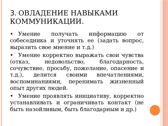 3.  Овладение навыками коммуникации. •  Умение получать информацию от собеседника и уточнять ее (задать вопрос, выразить свое мнение и т.д.) •  Умение корректно выражать свои чувства (отказ, недовольство, благодарность, сочувствие, просьбу, пожелание, опасение и т.д.), делится своими впечатлениями, воспоминаниями, перенимать жизненный опыт других людей. •  Умение проявлять инициативу, корректно устанавливать и ограничивать контакт (не быть назойливым, быть благодарным и др.) 