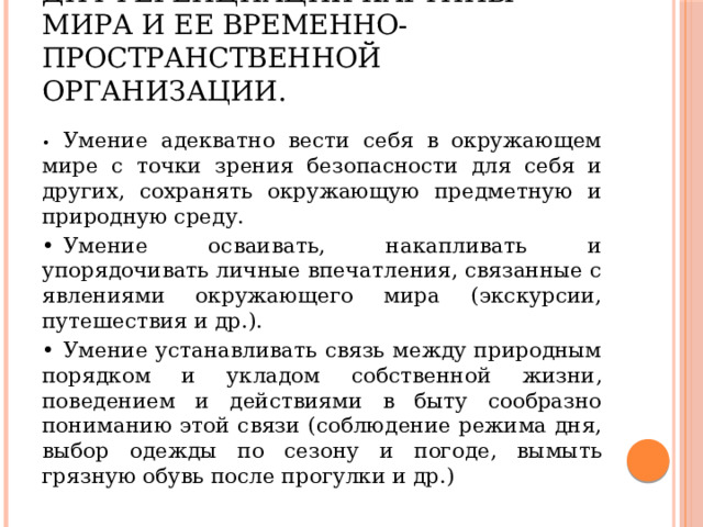 4.  Осмысление и дифференциация картины мира и ее временно-пространственной организации. •  Умение адекватно вести себя в окружающем мире с точки зрения безопасности для себя и других, сохранять окружающую предметную и природную среду. •  Умение осваивать, накапливать и упорядочивать личные впечатления, связанные с явлениями окружающего мира (экскурсии, путешествия и др.). •  Умение устанавливать связь между природным порядком и укладом собственной жизни, поведением и действиями в быту сообразно пониманию этой связи (соблюдение режима дня, выбор одежды по сезону и погоде, вымыть грязную обувь после прогулки и др.) 