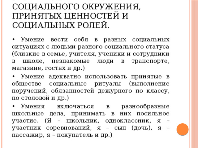 5.  Осмысление своего социального окружения, принятых ценностей и социальных ролей. •  Умение вести себя в разных социальных ситуациях с людьми разного социального статуса (близкие в семье, учителя, ученики и сотрудники в школе, незнакомые люди в транспорте, магазине, гостях и др.) •  Умение адекватно использовать принятые в обществе социальные ритуалы (выполнение поручений, обязанностей дежурного по классу, по столовой и др.) •  Умения включаться в разнообразные школьные дела, принимать в них посильное участие. (Я – школьник, одноклассник, я – участник соревнований, я – сын (дочь), я – пассажир, я – покупатель и др.) 