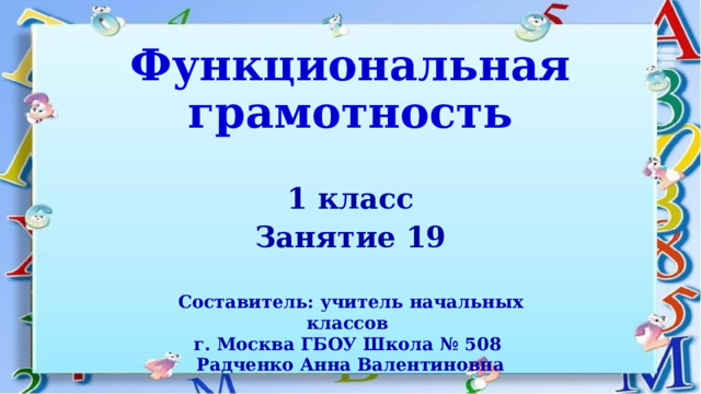 Функциональная грамотность 1 класс Занятие 19  Составитель: учитель начальных классов г. Москва ГБОУ Школа № 508 Радченко Анна Валентиновна 