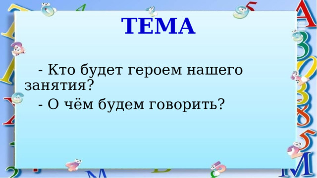 ТЕМА  - Кто будет героем нашего занятия?  - О чём будем говорить? 