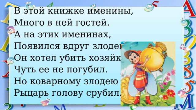 В этой книжке именины, Много в ней гостей. А на этих именинах, Появился вдруг злодей. Он хотел убить хозяйку, Чуть ее не погубил. Но коварному злодею Рыцарь голову срубил. 