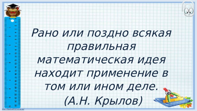 Рано или поздно всякая правильная математическая идея находит применение в том или ином деле.  (А.Н. Крылов) 