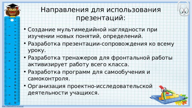 Направления для использования презентаций: Создание мультимедийной наглядности при изучении новых понятий, определений. Разработка презентации-сопровождения ко всему уроку. Разработка тренажеров для фронтальной работы активизирует работу всего класса. Разработка программ для самообучения и самоконтроля. Организация проектно-исследовательской деятельности учащихся. 
