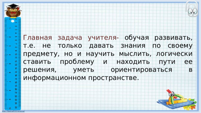 Главная задача учителя- обучая развивать, т.е. не только давать знания по своему предмету, но и научить мыслить, логически ставить проблему и находить пути ее решения, уметь ориентироваться в информационном пространстве. 