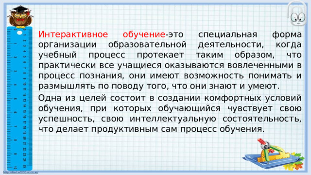 Интерактивное обучение -это специальная форма организации образовательной деятельности, когда учебный процесс протекает таким образом, что практически все учащиеся оказываются вовлеченными в процесс познания, они имеют возможность понимать и размышлять по поводу того, что они знают и умеют. Одна из целей состоит в создании комфортных условий обучения, при которых обучающийся чувствует свою успешность, свою интеллектуальную состоятельность, что делает продуктивным сам процесс обучения. 