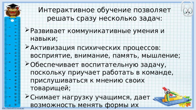 Интерактивное обучение позволяет решать сразу несколько задач: Развивает коммуникативные умения и навыки; Активизация психических процессов: восприятие, внимание, память, мышление; Обеспечивает воспитательную задачу, поскольку приучает работать в команде, прислушиваться к мнению своих товарищей; Снимает нагрузку учащимся, дает возможность менять формы их деятельности. 