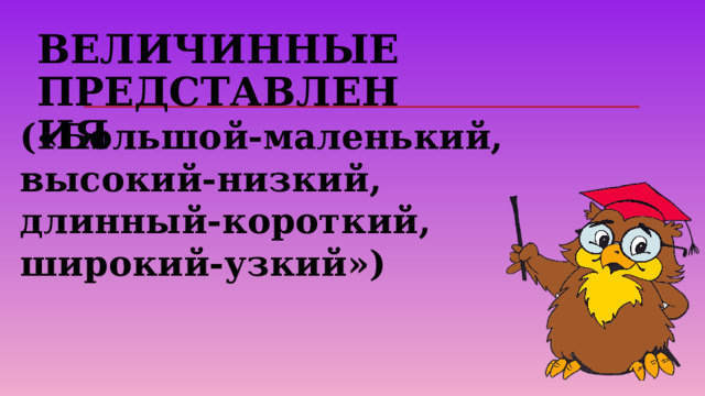Величинные представления   («Большой-маленький, высокий-низкий, длинный-короткий, широкий-узкий») 