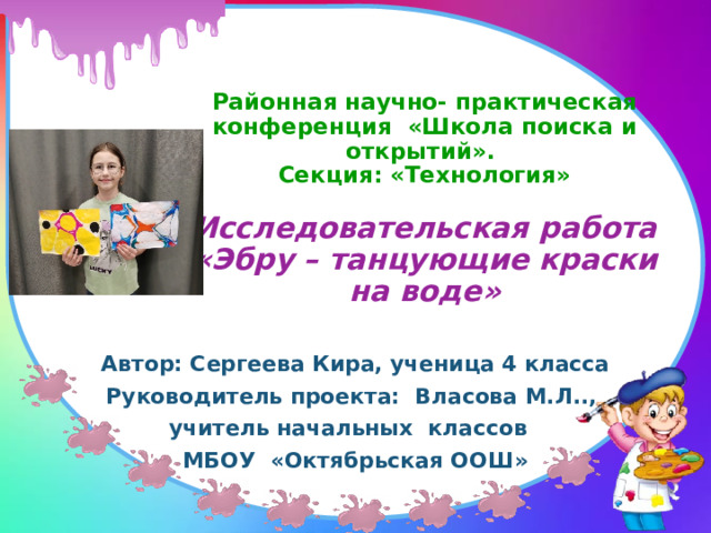 Районная научно- практическая конференция «Школа поиска и открытий».  Секция: «Технология»   Исследовательская работа «Эбру – танцующие краски на воде» Автор: Сергеева Кира, ученица 4 класса Руководитель проекта: Власова М.Л.., учитель начальных классов МБОУ «Октябрьская ООШ» 