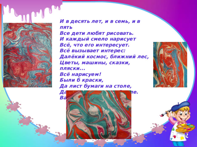 И в десять лет, и в семь, и в пять  Все дети любят рисовать.  И каждый смело нарисует  Всё, что его интересует.  Всё вызывает интерес:  Далёкий космос, ближний лес,  Цветы, машины, сказки, пляски...  Всё нарисуем!  Были б краски,  Да лист бумаги на столе,  Да мир в семье и на Земле.  Валентин Берестов 