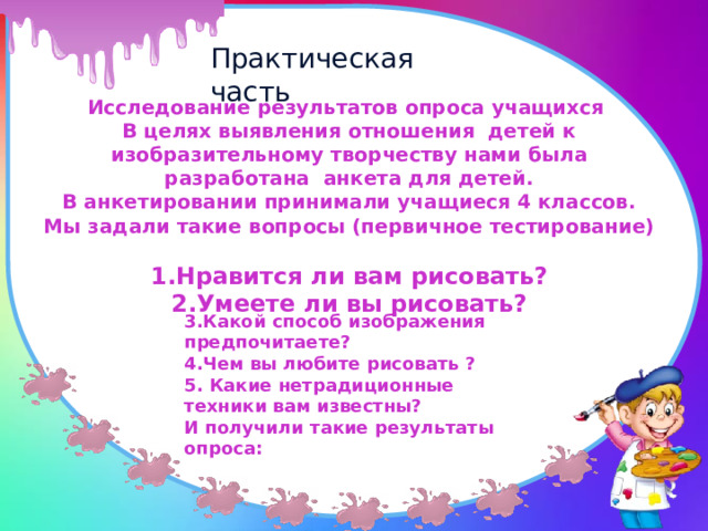 Практическая часть Исследование результатов опроса учащихся В целях выявления отношения детей к изобразительному творчеству нами была разработана анкета для детей. В анкетировании принимали учащиеся 4 классов. Мы задали такие вопросы (первичное тестирование)  1.Нравится ли вам рисовать? 2.Умеете ли вы рисовать? 3.Какой способ изображения предпочитаете? 4.Чем вы любите рисовать ? 5. Какие нетрадиционные техники вам известны? И получили такие результаты опроса: 