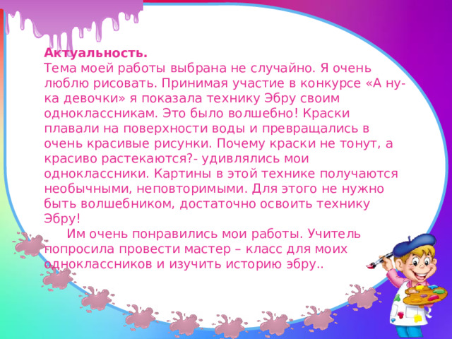 Актуальность. Тема моей работы выбрана не случайно. Я очень люблю рисовать. Принимая участие в конкурсе «А ну-ка девочки» я показала технику Эбру своим одноклассникам. Это было волшебно! Краски плавали на поверхности воды и превращались в очень красивые рисунки. Почему краски не тонут, а красиво растекаются?- удивлялись мои одноклассники. Картины в этой технике получаются необычными, неповторимыми. Для этого не нужно быть волшебником, достаточно освоить технику Эбру!  Им очень понравились мои работы. Учитель попросила провести мастер – класс для моих одноклассников и изучить историю эбру.. 