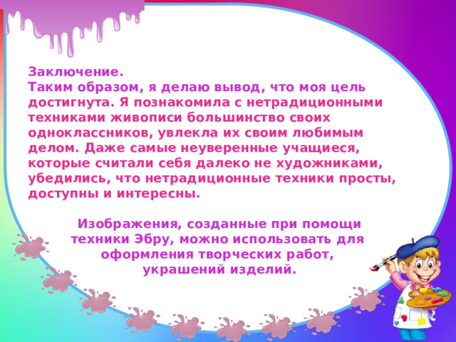 Заключение. Таким образом, я делаю вывод, что моя цель достигнута. Я познакомила с нетрадиционными техниками живописи большинство своих одноклассников, увлекла их своим любимым делом. Даже самые неуверенные учащиеся, которые считали себя далеко не художниками, убедились, что нетрадиционные техники просты, доступны и интересны.    Изображения, созданные при помощи техники Эбру, можно использовать для оформления творческих работ, украшений изделий. 