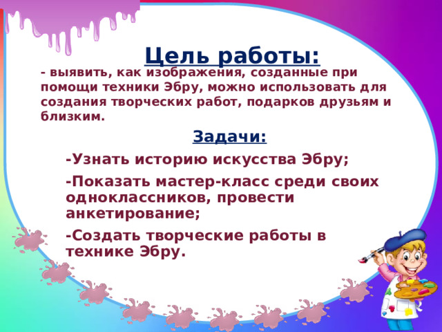  Цель  работы:    - выявить, как изображения, созданные при помощи техники Эбру, можно использовать для создания творческих работ, подарков друзьям и близким. Задачи: -Узнать историю искусства Эбру; -Показать мастер-класс среди своих одноклассников, провести анкетирование; -Создать творческие работы в технике Эбру. 