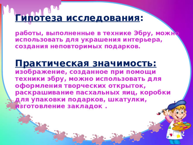 Гипотеза исследования :   работы, выполненные в технике Эбру, можно использовать для украшения интерьера, создания неповторимых подарков.   Практическая значимость:   изображение, созданное при помощи техники эбру, можно использовать для оформления творческих открыток, раскрашивание пасхальных яиц, коробки для упаковки подарков, шкатулки, изготовление закладок .    