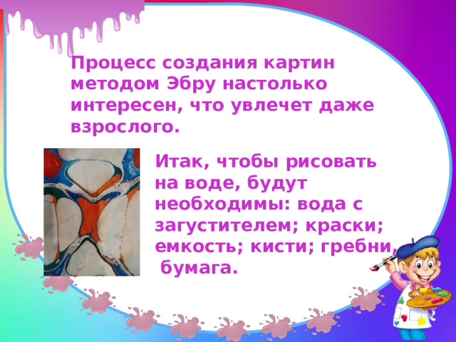 Процесс создания картин методом Эбру настолько интересен, что увлечет даже взрослого. Итак, чтобы рисовать на воде, будут необходимы: вода с загустителем; краски; емкость; кисти; гребни, бумага. 