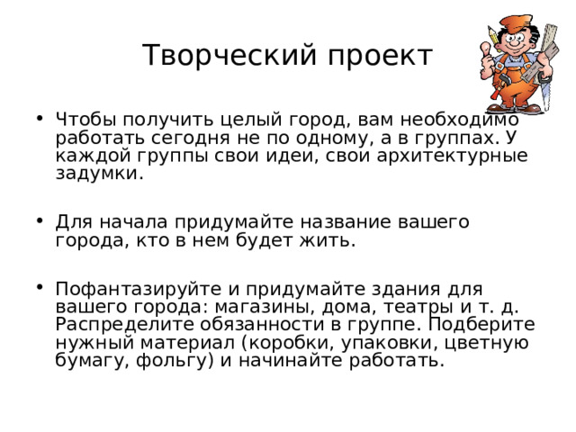 Творческий проект Чтобы получить целый город, вам необходимо работать сегодня не по одному, а в группах. У каждой группы свои идеи, свои архитектурные задумки.  Для начала придумайте название вашего города, кто в нем будет жить.  Пофантазируйте и придумайте здания для вашего города: магазины, дома, театры и т. д. Распределите обязанности в группе. Подберите нужный материал (коробки, упаковки, цветную бумагу, фольгу) и начинайте работать. Можно сделать Цветочный город для фей, Музыкальный — для гномов, Фруктовый — для волшебников, город Дружбы — для Чебурашки и его друзей и другие.  