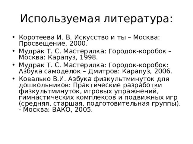 Используемая литература: Коротеева И. В. Искусство и ты – Москва: Просвещение, 2000. Мудрак Т. С. Мастерилка: Городок-коробок – Москва: Карапуз, 1998. Мудрак Т. С. Мастерилка: Городок-коробок: Азбука самоделок – Дмитров: Карапуз, 2006. Ковалько В.И. Азбука физкультминуток для дошкольников: Практические разработки физкультминуток, игровых упражнений, гимнастических комплексов и подвижных игр (средняя, старшая, подготовительная группы). - Москва: ВАКО, 2005. 