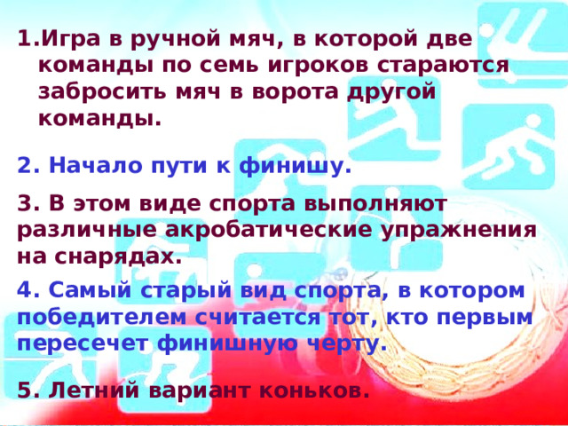 Игра в ручной мяч, в которой две команды по семь игроков стараются забросить мяч в ворота другой команды.  2. Начало пути к финишу.  3. В этом виде спорта выполняют различные акробатические упражнения на снарядах.  4. Самый старый вид спорта, в котором победителем считается тот, кто первым пересечет финишную черту.  5. Летний вариант коньков.  6. Гонки на лыжах со стрельбой. 