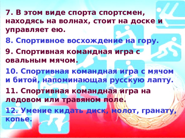 7. В этом виде спорта спортсмен, находясь на волнах, стоит на доске и управляет ею.  8. Спортивное восхождение на гору.  9. Спортивная командная игра с овальным мячом.  10. Спортивная командная игра с мячом и битой, напоминающая русскую лапту.  11. Спортивная командная игра на ледовом или травяном поле.  12. Умение кидать диск, молот, гранату, копье.   