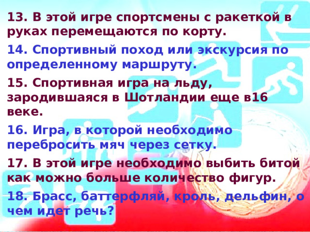13. В этой игре спортсмены с ракеткой в руках перемещаются по корту.  14. Спортивный поход или экскурсия по определенному маршруту.  15. Спортивная игра на льду, зародившаяся в Шотландии еще в16 веке.  16. Игра, в которой необходимо перебросить мяч через сетку.  17. В этой игре необходимо выбить битой как можно больше количество фигур.  18. Брасс, баттерфляй, кроль, дельфин, о чем идет речь?  