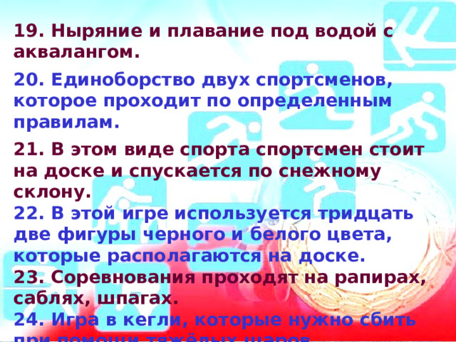 19. Ныряние и плавание под водой с аквалангом.  20. Единоборство двух спортсменов, которое проходит по определенным правилам.  21. В этом виде спорта спортсмен стоит на доске и спускается по снежному склону. 22. В этой игре используется тридцать две фигуры черного и белого цвета, которые располагаются на доске. 23. Соревнования проходят на рапирах, саблях, шпагах. 24. Игра в кегли, которые нужно сбить при помощи тяжёлых шаров. 