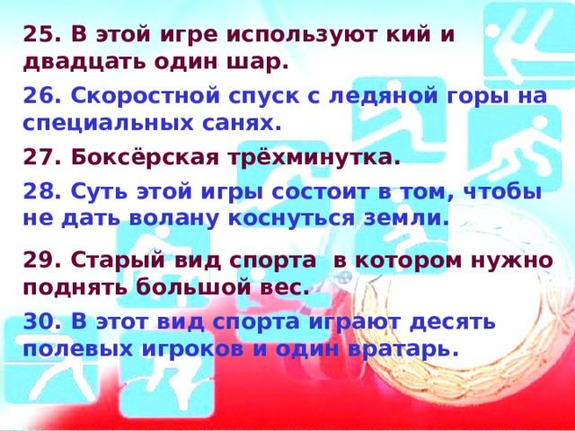 25. В этой игре используют кий и двадцать один шар.  26. Скоростной спуск с ледяной горы на специальных санях.  27. Боксёрская трёхминутка.  28. Суть этой игры состоит в том, чтобы не дать волану коснуться   земли.   29. Старый вид спорта в котором нужно поднять большой вес.  30. В этот вид спорта играют десять полевых игроков и один вратарь.  