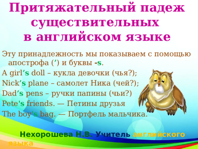 Притяжательный падеж существительных  в английском языке Эту принадлежность мы показываем с помощью апострофа ( ’ ) и буквы  - s . A girl ’s   doll – кукла девочки (чья?); Nick ’s   plane – самолет Ника (чей?); Dad ’s  pens – ручки папины (чьи?) Pete 's friends. — Петины друзья The boy 's bag. — Портфель мальчика.  Нехорошева Н.В. Учитель английского языка 