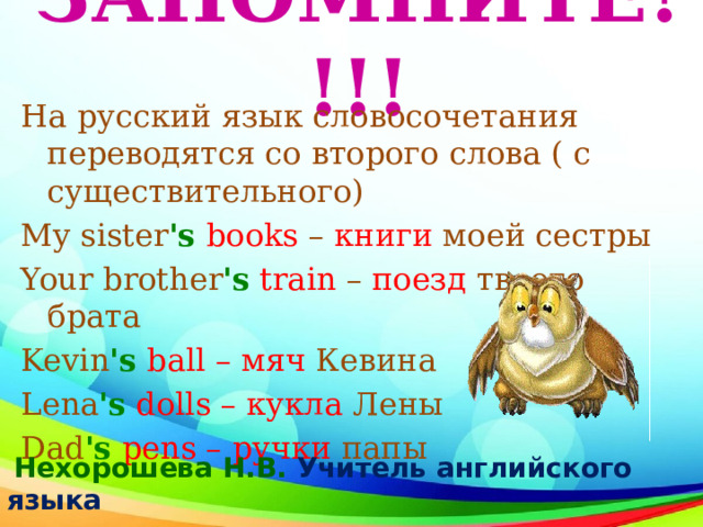 ЗАПОМНИТЕ!!!!   На русский язык словосочетания переводятся со второго слова ( с существительного) My sister 's   books  –  книги моей сестры Your brother 's   train  –  поезд твоего брата Kevin 's   ball – мяч Кевина Lena 's   dolls – кукла Лены Dad 's   pens – ручки папы  Нехорошева Н.В. Учитель английского  языка 