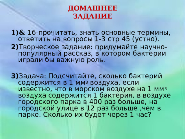ДОМАШНЕЕ ЗАДАНИЕ  1) &  16-прочитать, знать основные термины, ответить на вопросы 1-3 стр 45 (устно). 2) Творческое задание: придумайте научно-популярный рассказ, в котором бактерии играли бы важную роль.   3) Задача: Подсчитайте, сколько бактерий содержится в 1 мм 3 воздуха, если известно, что в морском воздухе на 1 мм 3 воздуха содержится 1 бактерия, в воздухе городского парка в 400 раз больше, на городской улице в 12 раз больше ,чем в парке. Сколько их будет через 1 час? 