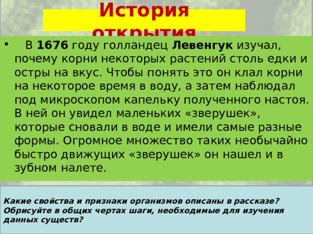 История открытия  В 1676 году голландец Левенгук изучал, почему корни некоторых растений столь едки и остры на вкус. Чтобы понять это он клал корни на некоторое время в воду, а затем наблюдал под микроскопом капельку полученного настоя. В ней он увидел маленьких «зверушек», которые сновали в воде и имели самые разные формы. Огромное множество таких необычайно быстро движущих «зверушек» он нашел и в зубном налете.  Какие свойства и признаки организмов описаны в рассказе? Обрисуйте в общих чертах шаги, необходимые для изучения данных существ? 