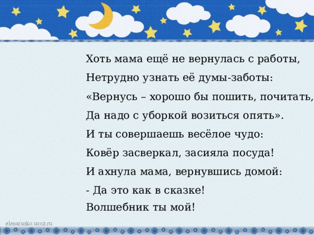 Хоть мама ещё не вернулась с работы, Нетрудно узнать её думы-заботы: «Вернусь – хорошо бы пошить, почитать, Да надо с уборкой возиться опять». И ты совершаешь весёлое чудо: Ковёр засверкал, засияла посуда! И ахнула мама, вернувшись домой: - Да это как в сказке! Волшебник ты мой! 