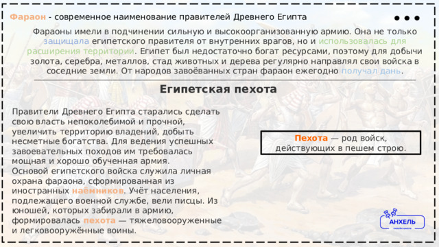Фараон - современное наименование правителей Древнего Египта Фараоны имели в подчинении сильную и высокоорганизованную армию. Она не только защищала египетского правителя от внутренних врагов, но и использовалась  для  расширения  территории . Египет был недостаточно богат ресурсами, поэтому для добычи золота, серебра, металлов, стад животных и дерева регулярно направлял свои войска в соседние земли. От народов завоёванных стран фараон ежегодно получал  дань . Египетская пехота Правители Древнего Египта старались сделать свою власть непоколебимой и прочной, увеличить территорию владений, добыть несметные богатства. Для ведения успешных завоевательных походов им требовалась мощная и хорошо обученная армия.  Основой египетского войска служила личная охрана фараона, сформированная из иностранных  наёмников . Учёт населения, подлежащего военной службе, вели писцы. Из юношей, которых забирали в армию, формировалась   пехота  — тяжеловооруженные и легковооружённые воины. Пехота   — род войск, действующих в пешем строю. 