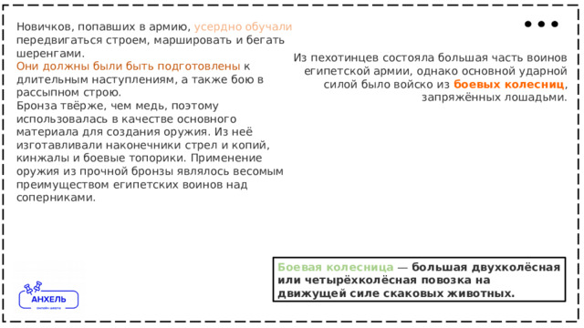 Новичков, попавших в армию, усердно  обучали передвигаться строем, маршировать и бегать шеренгами. Они  должны  были  быть  подготовлены к длительным наступлениям, а также бою в рассыпном строю. Бронза твёрже, чем медь, поэтому использовалась в качестве основного материала для создания оружия. Из неё изготавливали наконечники стрел и копий, кинжалы и боевые топорики. Применение оружия из прочной бронзы являлось весомым преимуществом египетских воинов над соперниками. Из пехотинцев состояла большая часть воинов египетской армии, однако основной ударной силой было войско из   боевых  колесниц , запряжённых лошадьми. Боевая  колесница  — большая двухколёсная или четырёхколёсная повозка на движущей силе скаковых животных. 