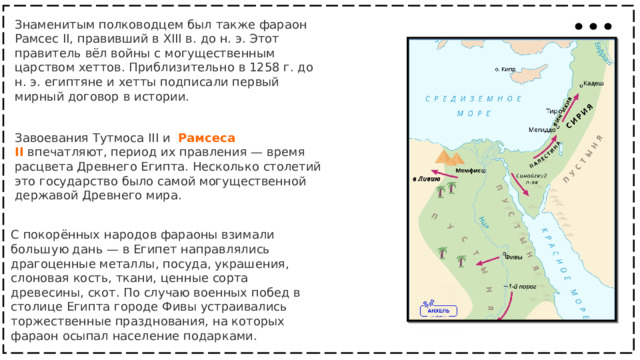 Знаменитым полководцем был также фараон Рамсес II, правивший в XIII в. до н. э. Этот правитель вёл войны с могущественным царством хеттов. Приблизительно в 1258 г. до н. э. египтяне и хетты подписали первый мирный договор в истории. Завоевания Тутмоса III и    Рамсеса II   впечатляют, период их правления — время расцвета Древнего Египта. Несколько столетий это государство было самой могущественной державой Древнего мира. С покорённых народов фараоны взимали большую дань — в Египет направлялись драгоценные металлы, посуда, украшения, слоновая кость, ткани, ценные сорта древесины, скот. По случаю военных побед в столице Египта городе Фивы устраивались торжественные празднования, на которых фараон осыпал население подарками. 