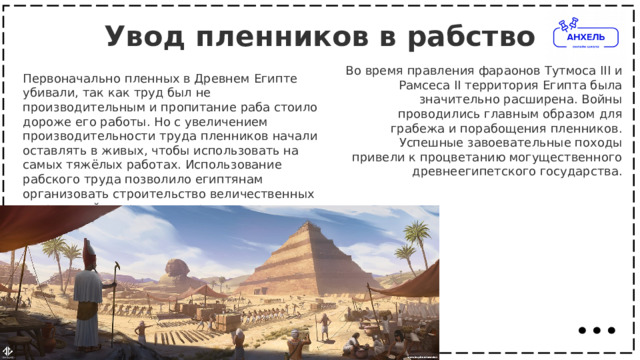 Увод пленников в рабство   Во время правления фараонов Тутмоса III и Рамсеса II территория Египта была значительно расширена. Войны проводились главным образом для грабежа и порабощения пленников. Успешные завоевательные походы привели к процветанию могущественного древнеегипетского государства. Первоначально пленных в Древнем Египте убивали, так как труд был не производительным и пропитание раба стоило дороже его работы. Но с увеличением производительности труда пленников начали оставлять в живых, чтобы использовать на самых тяжёлых работах. Использование рабского труда позволило египтянам организовать строительство величественных сооружений — храмов и пирамид. 