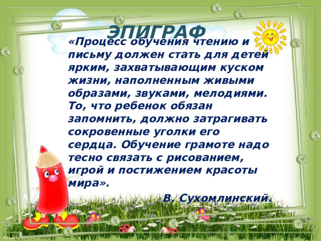 Эпиграф «Процесс обучения чтению и письму должен стать для детей ярким, захватывающим куском жизни, наполненным живыми образами, звуками, мелодиями. То, что ребенок обязан запомнить, должно затрагивать сокровенные уголки его сердца. Обучение грамоте надо тесно связать с рисованием, игрой и постижением красоты мира». В. Сухомлинский. 