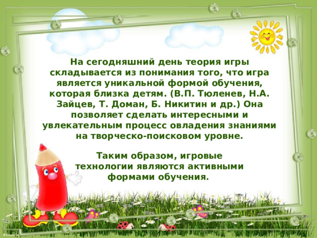 На сегодняшний день теория игры складывается из понимания того, что игра является уникальной формой обучения, которая близка детям. (В.П. Тюленев, Н.А. Зайцев, Т. Доман, Б. Никитин и др.) Она позволяет сделать интересными и увлекательным процесс овладения знаниями на творческо-поисковом уровне.  Таким образом, игровые технологии являются активными формами обучения . 