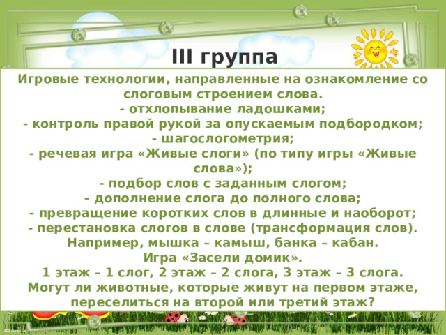 III группа Игровые технологии, направленные на ознакомление со слоговым строением слова. - отхлопывание ладошками; - контроль правой рукой за опускаемым подбородком; - шагослогометрия; - речевая игра «Живые слоги» (по типу игры «Живые слова»); - подбор слов с заданным слогом; - дополнение слога до полного слова; - превращение коротких слов в длинные и наоборот; - перестановка слогов в слове (трансформация слов). Например, мышка – камыш, банка – кабан. Игра «Засели домик». 1 этаж – 1 слог, 2 этаж – 2 слога, 3 этаж – 3 слога. Могут ли животные, которые живут на первом этаже, переселиться на второй или третий этаж? 