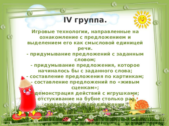 IV группа. Игровые технологии, направленные на ознакомление с предложением и выделением его как смысловой единицей речи. - придумывание предложений с заданным словом; - придумывание предложения, которое начиналось бы с заданного слова; - составление предложения по картинкам; - составление предложений по «живым сценкам»; - демонстрация действий с игрушками; - отстукивание на бубне столько раз, сколько слов в предложении. 