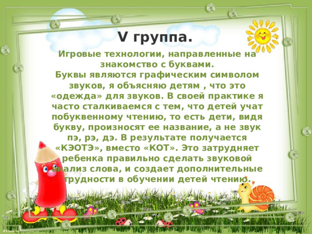 V группа. Игровые технологии, направленные на знакомство с буквами. Буквы являются графическим символом звуков, я объясняю детям , что это «одежда» для звуков. В своей практике я часто сталкиваемся с тем, что детей учат побуквенному чтению, то есть дети, видя букву, произносят ее название, а не звук пэ, рэ, дэ. В результате получается «КЭОТЭ», вместо «КОТ». Это затрудняет ребенка правильно сделать звуковой анализ слова, и создает дополнительные трудности в обучении детей чтению. 