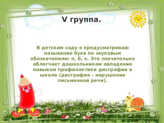 V группа. В детском саду я предусматриваю называние букв по звуковым обозначениям: п, б, к. Это значительно облегчает дошкольникам овладение навыком профилактики дисграфии в школе (дисграфия – нарушение письменной речи). 