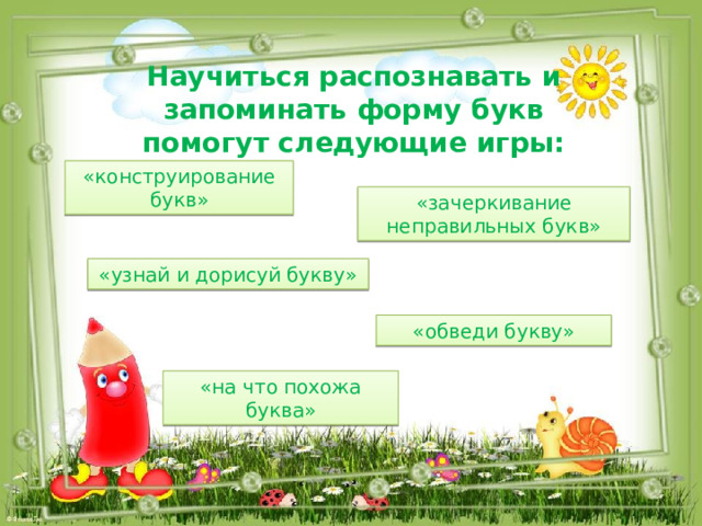 Научиться распознавать и запоминать форму букв помогут следующие игры: «конструирование букв» «зачеркивание неправильных букв» «узнай и дорисуй букву» «обведи букву» «на что похожа буква» 