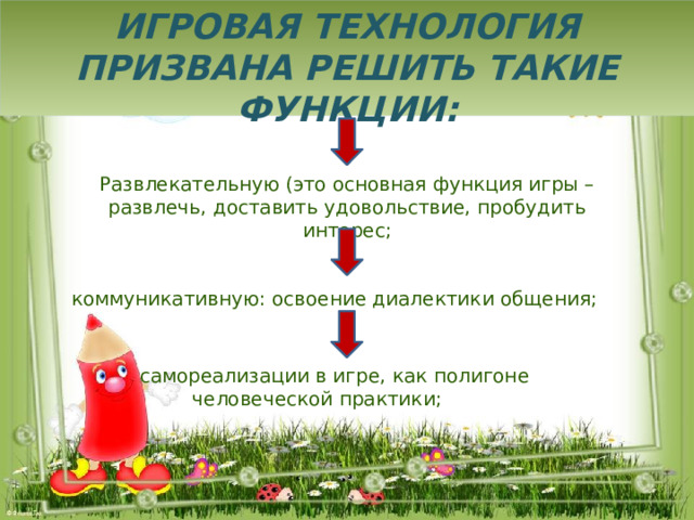 Игровая технология призвана решить такие функции: Развлекательную (это основная функция игры – развлечь, доставить удовольствие, пробудить интерес;  коммуникативную: освоение диалектики общения;  самореализации в игре, как полигоне человеческой практики; 